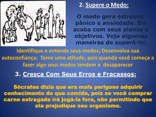 2. Supere o Medo:
O medo gera estresse,
pânico e ansiedade. Ele
acaba com seus planos e
objetivos. Veja algumas
maneiras de superá-lo:

Identifique e entenda seus medos; Desenvolva sua
autoconfiança; Tome uma atitude, pois quando você começa a
fazer algo seus medos tendem a desaparecer
3. Cresça Com Seus Erros e Fracassos:
Sócrates dizia que era mais perigoso adquirir
conhecimento do que comida, pois se você comprar
carne estragada irá jogá-la fora, não permitindo que
ela prejudique seu organismo.

 
