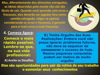 Mas, diferentemente dos alimentos estragados,
as ideias absorvidas pela mente não são tão
fáceis de sair. Quando você aprende com erros e
fracassos, eles deverão ser jogados fora como
comida estragada. Julgar-se apenas
considerando os erros e fracassos, é garantir
para si mais erros e mais fracassos

4. Comece Agora:
Comece o mais
rápido possível.
Lembre-se que,
na sua vida
profissional:
A) Aceite os Desafios

B) Tenha Orgulho das Suas
Realizações: Embora você não
possa ignorar problemas futuros,
não deve se esquecer de
comemorar o sucesso de hoje.
Mesmo pequenas conquistas
podem ser motivo de muito
orgulho

Eles são oportunidades para sair da rotina de seu trabalho
e aumentar seus conhecimentos

 