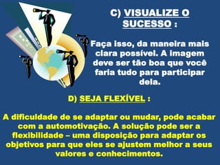 C) VISUALIZE O
SUCESSO :
Faça isso, da maneira mais
clara possível. A imagem
deve ser tão boa que você
faria tudo para participar
dela.
D) SEJA FLEXÍVEL :
A dificuldade de se adaptar ou mudar, pode acabar
com a automotivação. A solução pode ser a
flexibilidade – uma disposição para adaptar os
objetivos para que eles se ajustem melhor a seus
valores e conhecimentos.

 