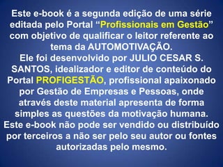 Este e-book é a segunda edição de uma série
editada pelo Portal “Profissionais em Gestão”
com objetivo de qualificar o leitor referente ao
tema da AUTOMOTIVAÇÃO.
Ele foi desenvolvido por JULIO CESAR S.
SANTOS, idealizador e editor de conteúdo do
Portal PROFIGESTÃO, profissional apaixonado
por Gestão de Empresas e Pessoas, onde
através deste material apresenta de forma
simples as questões da motivação humana.
Este e-book não pode ser vendido ou distribuído
por terceiros a não ser pelo seu autor ou fontes
autorizadas pelo mesmo.

 