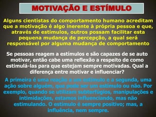 MOTIVAÇÃO E ESTÍMULO
Alguns cientistas do comportamento humano acreditam
que a motivação é algo inerente à própria pessoa e que,
através de estímulos, outros possam facilitar esta
pequena mudança de percepção, a qual será
responsável por alguma mudança de comportamento

Se pessoas reagem a estímulos e são capazes de se auto
motivar, então cabe uma reflexão a respeito de como
estimulá-las para que estejam sempre motivadas. Qual a
diferença entre motivar e influenciar?

A primeira é uma reação a um estímulo e a segunda, uma
ação sobre alguém, que pode ser um estímulo ou não. Por
exemplo, quando se utilizam subterfúgios, manipulações e
intimidações, estamos influenciando, mas não
estimulando. O estímulo é sempre positivo; mas, a
influência, nem sempre.

 