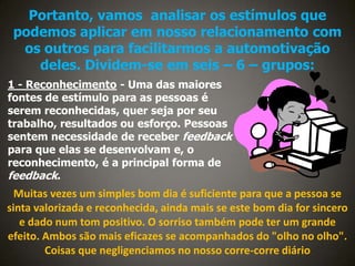 Portanto, vamos analisar os estímulos que
podemos aplicar em nosso relacionamento com
os outros para facilitarmos a automotivação
deles. Dividem-se em seis – 6 – grupos:
1 - Reconhecimento - Uma das maiores
fontes de estímulo para as pessoas é
serem reconhecidas, quer seja por seu
trabalho, resultados ou esforço. Pessoas
sentem necessidade de receber feedback
para que elas se desenvolvam e, o
reconhecimento, é a principal forma de
feedback.

Muitas vezes um simples bom dia é suficiente para que a pessoa se
sinta valorizada e reconhecida, ainda mais se este bom dia for sincero
e dado num tom positivo. O sorriso também pode ter um grande
efeito. Ambos são mais eficazes se acompanhados do "olho no olho".
Coisas que negligenciamos no nosso corre-corre diário

 