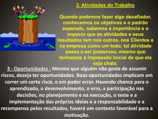 2. Atividades do Trabalho
Quando podemos fazer algo desafiador,
conhecemos os objetivos e o padrão
esperado, sabemos a importância e o
impacto que as atividades e seus
resultados tem nos outros, nos Clientes e
na empresa como um todo, tal atividade
passa a ser prazerosa, mesmo que
tenhamos a impressão inicial de que ela
seja chata.

3 - Oportunidades : Mesmo que alguém não goste de assumir
riscos, deseja ter oportunidades. Boas oportunidades implicam em
correr um certo risco, e em poder errar. Havendo chance para o
aprendizado, o desenvolvimento, o erro, a participação nas
decisões, no planejamento e na execução, o teste e a
implementação das próprias ideias e a responsabilidade e a
recompensa pelos resultados, haverá um contexto favorável para a
motivação.

 