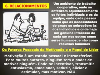 6. RELACIONAMENTOS

Um ambiente de trabalho
cooperativo, onde se
enfatizem equilibradamente
os feitos individuais e os da
equipe, onde cada pessoa
saiba que as necessidades
do grupo se sobrepõem às
dos indivíduos e onde haja
um genuíno interesse de
cada um nos outros como
seres humanos, e não como
recursos humanos

Os Fatores Pessoais da Motivação e o Papel do Líder
Motivação é um estado pessoal e intransferível.
Para muitos autores, ninguém tem o poder de
motivar ninguém. Pode-se incentivar, transmitir
entusiasmo, emocionar, seduzir, aliciar e
estimular, mas motivar, NÃO.

 