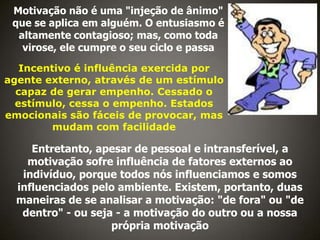 Motivação não é uma "injeção de ânimo"
que se aplica em alguém. O entusiasmo é
altamente contagioso; mas, como toda
virose, ele cumpre o seu ciclo e passa
Incentivo é influência exercida por
agente externo, através de um estímulo
capaz de gerar empenho. Cessado o
estímulo, cessa o empenho. Estados
emocionais são fáceis de provocar, mas
mudam com facilidade

Entretanto, apesar de pessoal e intransferível, a
motivação sofre influência de fatores externos ao
indivíduo, porque todos nós influenciamos e somos
influenciados pelo ambiente. Existem, portanto, duas
maneiras de se analisar a motivação: "de fora" ou "de
dentro" - ou seja - a motivação do outro ou a nossa
própria motivação

 