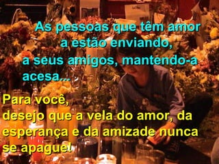As pessoas que têm amor
a estão enviando,
a seus amigos, mantendo-a
acesa...
Para você,
desejo que a vela do amor, da
esperança e da amizade nunca
se apague!

 