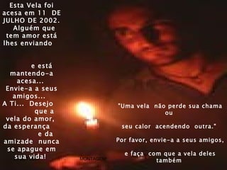 Esta Vela foi
acesa em 11 DE
JULHO DE 2002.
   Alguém que
 tem amor está
lhes enviando


           e está
  mantendo-a
    acesa...
 Envie-a a seus
   amigos...
A Ti... Desejo                  "Uma vela não perde sua chama
            que a                            ou
 vela do amor,
da esperança                     seu calor acendendo outra."
             e da
amizade nunca                   Por favor, envie-a a seus amigos,
 se apague em
                                  e faça com que a vela deles
   20 SET vida!
   sua 2004         MONTAGEM:              também
                                          ROCELHOU@BRTURBO.COM
 