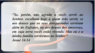 "Se, porém, não agrada a vocês servir ao
Senhor, escolham hoje a quem irão servir, se
aos deuses que os seus antepassados serviram
além do Eufrates, ou aos deuses dos amorreus,
em cuja terra vocês estão vivendo. Mas eu e a
minha família serviremos ao Senhor".
Josué 24:14
 