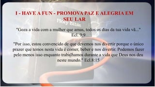 I - HAVE A FUN - PROMOVA PAZ E ALEGRIA EM
SEU LAR
"Goza a vida com a mulher que amas, todos os dias da tua vida vã..."
Ecl. 9:9
"Por isso, estou convencido de que devemos nos divertir porque o único
prazer que temos nesta vida é comer, beber e nos divertir. Podemos fazer
pelo menos isso enquanto trabalhamos durante a vida que Deus nos deu
neste mundo." Ecl.8:15
 