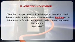II - OBEDEÇAAO SENHOR
"Guardem sempre no coração as leis que eu lhes estou dando
hoje e não deixem de ensiná-las aos seus filhos. Repitam essas
leis em casa e fora de casa, quando se deitarem e quando se
levantarem."
Deut. 6:6-7
 