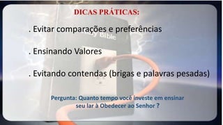 . Evitar comparações e preferências
. Ensinando Valores
. Evitando contendas (brigas e palavras pesadas)
DICAS PRÁTICAS:
Pergunta: Quanto tempo você investe em ensinar
seu lar à Obedecer ao Senhor ?
 