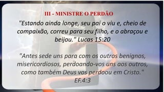 III - MINISTRE O PERDÃO
"Estando ainda longe, seu pai o viu e, cheio de
compaixão, correu para seu filho, e o abraçou e
beijou." Lucas 15:20
"Antes sede uns para com os outros benignos,
misericordiosos, perdoando-vos uns aos outros,
como também Deus vos perdoou em Cristo."
EF.4:3
 