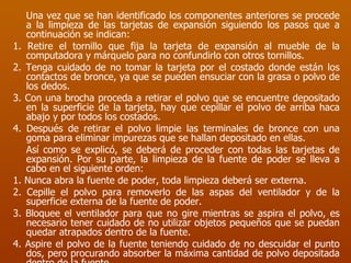 Una vez que se han identificado los componentes anteriores se procede a la limpieza de las tarjetas de expansión siguiendo los pasos que a continuación se indican: 1. Retire el tornillo que fija la tarjeta de expansión al mueble de la computadora y márquelo para no confundirlo con otros tornillos. 2. Tenga cuidado de no tomar la tarjeta por el costado donde están los contactos de bronce, ya que se pueden ensuciar con la grasa o polvo de los dedos. 3. Con una brocha proceda a retirar el polvo que se encuentre depositado en la superficie de la tarjeta, hay que cepillar el polvo de arriba haca abajo y por todos los costados.  4. Después de retirar el polvo limpie las terminales de bronce con una goma para eliminar impurezas que se hallan depositado en ellas. Así como se explicó, se deberá de proceder con todas las tarjetas de expansión. Por su parte, la limpieza de la fuente de poder se lleva a cabo en el siguiente orden: 1. Nunca abra la fuente de poder, toda limpieza deberá ser externa. 2. Cepille el polvo para removerlo de las aspas del ventilador y de la superficie externa de la fuente de poder. 3. Bloquee el ventilador para que no gire mientras se aspira el polvo, es necesario tener cuidado de no utilizar objetos pequeños que se puedan quedar atrapados dentro de la fuente. 4. Aspire el polvo de la fuente teniendo cuidado de no descuidar el punto dos, pero procurando absorber la máxima cantidad de polvo depositada dentro de la fuente. 