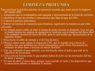 LIMPIEZA PROFUNDA Para continuar la práctica anterior, es necesario recordar que, para iniciar la limpieza del equipo debe: 1. Asegurarse que la computadora esté apagada y desconectada de la toma de corriente. 2. Identificar el tipo de tornillos o mecanismos que fijan la tapa del CPU. 3. Colocar la pulsera antiestática. 4. Retirar las tarjetas de expansión para limpieza, registrando la manera en que están colocadas. 5. Por ningún motivo debe de abrir la fuente de poder durante su limpieza. Una vez que se tienen limpias las tarjetas de expansión se continúa con la limpieza del disco duro y las unidades lectoras de disco flexible, para lo cual tendrá que desmontarlas de la siguiente forma: 1. Desconecte el cable de energía y el del bus de datos. 2. Observe cómo están sujetas al chasis del CPU, por lo regular será a través de tornillos, hay que quitarlos (no olvide etiquetarlos), para retirar físicamente las unidades de disco duro y lectoras de discos flexibles. 3. Una vez realizado el paso anterior, con una brocha retire el polvo que esté en la superficie de las mismas. 4. Con la misma brocha retire lo que pudiera haber de polvo en las terminales del bus de datos y energía. 5. No trate de abrir el disco duro, porque viene cerrado al vacío y los dispositivos que se encuentran adentro se dañarían al instante.  