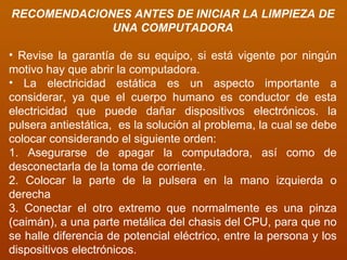 RECOMENDACIONES ANTES DE INICIAR LA LIMPIEZA DE UNA COMPUTADORA Revise la garantía de su equipo, si está vigente por ningún motivo hay que abrir la computadora. La electricidad estática es un aspecto importante a considerar, ya que el cuerpo humano es conductor de esta electricidad que puede dañar dispositivos electrónicos. la pulsera antiestática,  es la solución al problema, la cual se debe colocar considerando el siguiente orden: 1. Asegurarse de apagar la computadora, así como de desconectarla de la toma de corriente. 2. Colocar la parte de la pulsera en la mano izquierda o derecha  3. Conectar el otro extremo que normalmente es una pinza (caimán), a una parte metálica del chasis del CPU, para que no se halle diferencia de potencial eléctrico, entre la persona y los dispositivos electrónicos. 