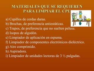 MATERIALES QUE SE REQUIEREN PARA LIMPIAR EL CPU a) Cepillos de cerdas duras. b) Brochas, de preferencia antiestáticas. c) Trapos, de preferencia que no suelten pelusa. d) Isopos de algodón. e) Limpiador de aplicación en espuma. f) Limpiador de componentes electrónicos dieléctrico. g) Aire comprimido. h) Aspiradora. i) Limpiador de unidades lectoras de 3 ½ pulgadas. 
