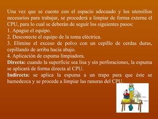 Una vez que se cuente con el espacio adecuado y los utensilios necesarios para trabajar, se procederá a limpiar de forma externa el CPU, para lo cual se deberán de seguir los siguientes pasos: 1. Apague el equipo. 2. Desconecte el equipo de la toma eléctrica. 3. Elimine el exceso de polvo con un cepillo de cerdas duras, cepillando de arriba hacia abajo. 4. Aplicación de espuma limpiadora. Directa:  cuando la superficie sea lisa y sin perforaciones, la espuma se aplicará de forma directa al CPU. Indirecta:  se aplica la espuma a un trapo para que éste se humedezca y se procede a limpiar las ranuras del CPU. 