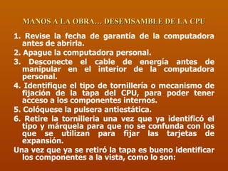 MANOS A LA OBRA… DESEMSAMBLE DE LA CPU 1. Revise la fecha de garantía de la computadora antes de abrirla. 2. Apague la computadora personal. 3. Desconecte el cable de energía antes de manipular en el interior de la computadora personal. 4. Identifique el tipo de tornillería o mecanismo de fijación de la tapa del CPU, para poder tener acceso a los componentes internos. 5. Colóquese la pulsera antiestática. 6. Retire la tornilleria una vez que ya identificó el tipo y márquela para que no se confunda con los que se utilizan para fijar las tarjetas de expansión. Una vez que ya se retiró la tapa es bueno identificar los componentes a la vista, como lo son: 
