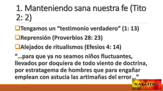 1. Manteniendo sana nuestra fe (Tito
2: 2)
Tengamos un “testimonio verdadero” (1: 13)
Reprensión (Proverbios 28: 23)
Alejados de ritualismos (Efesios 4: 14)
“…para que ya no seamos niños fluctuantes,
llevados por doquiera de todo viento de doctrina,
por estratagema de hombres que para engañar
emplean con astucia las artimañas del error…”
 