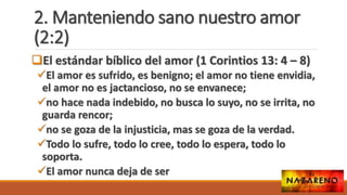 2. Manteniendo sano nuestro amor
(2:2)
El estándar bíblico del amor (1 Corintios 13: 4 – 8)
El amor es sufrido, es benigno; el amor no tiene envidia,
el amor no es jactancioso, no se envanece;
no hace nada indebido, no busca lo suyo, no se irrita, no
guarda rencor;
no se goza de la injusticia, mas se goza de la verdad.
Todo lo sufre, todo lo cree, todo lo espera, todo lo
soporta.
El amor nunca deja de ser
 