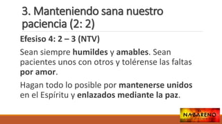 3. Manteniendo sana nuestro
paciencia (2: 2)
Efesiso 4: 2 – 3 (NTV)
Sean siempre humildes y amables. Sean
pacientes unos con otros y tolérense las faltas
por amor.
Hagan todo lo posible por mantenerse unidos
en el Espíritu y enlazados mediante la paz.
 