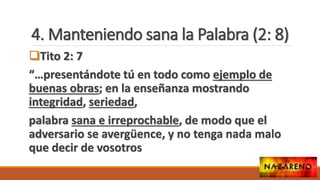 4. Manteniendo sana la Palabra (2: 8)
Tito 2: 7
“…presentándote tú en todo como ejemplo de
buenas obras; en la enseñanza mostrando
integridad, seriedad,
palabra sana e irreprochable, de modo que el
adversario se avergüence, y no tenga nada malo
que decir de vosotros
 