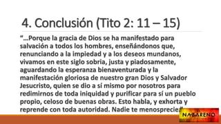 4. Conclusión (Tito 2: 11 – 15)
“…Porque la gracia de Dios se ha manifestado para
salvación a todos los hombres, enseñándonos que,
renunciando a la impiedad y a los deseos mundanos,
vivamos en este siglo sobria, justa y piadosamente,
aguardando la esperanza bienaventurada y la
manifestación gloriosa de nuestro gran Dios y Salvador
Jesucristo, quien se dio a sí mismo por nosotros para
redimirnos de toda iniquidad y purificar para sí un pueblo
propio, celoso de buenas obras. Esto habla, y exhorta y
reprende con toda autoridad. Nadie te menosprecie.”
 