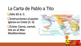 La Carta de Pablo a Tito
Año 65 d. C.
Instrucciones al pastor
Iglesia en Creta (1: 5)
Creta: Carne, carnal,
Isla en el Mar
Mediterráneo
 