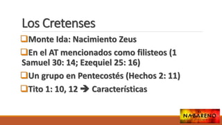 Los Cretenses
Monte Ida: Nacimiento Zeus
En el AT mencionados como filisteos (1
Samuel 30: 14; Ezequiel 25: 16)
Un grupo en Pentecostés (Hechos 2: 11)
Tito 1: 10, 12  Características
 