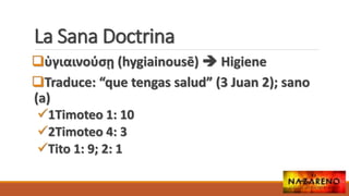 La Sana Doctrina
ὑγιαινούσῃ (hygiainousē)  Higiene
Traduce: “que tengas salud” (3 Juan 2); sano
(a)
1Timoteo 1: 10
2Timoteo 4: 3
Tito 1: 9; 2: 1
 