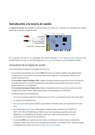 Introducción a la tarjeta de sonido
La tarjeta de sonido (que también se denomina placa de audio) es un elemento del ordenador que permite
administrar la entrada y salida del audio.




Por lo general, se trata de un controlador que puede insertarse en una ranura ISA (o PCI para las más
recientes) pero son cada vez más frecuentes las placas madre que incluyen su propia tarjeta de sonido.


Conectores de la tarjeta de sonido
Los componentes principales de una tarjeta de sonido son:

•   El procesador especializado que se llama DSP (Procesador de Señales Digitales <em>[Digital Signal
    Processor]</em>) cuya función es procesar todo el audio digital (eco, reverberación, vibrato chorus,
    tremelo, efectos 3D, etc.);
•   El Convertidor Digital Analógico (DAC, Digital to Analog Converter) que permite convertir los datos de
    audio del ordenador en una señal analógica que luego será enviada al sistema de sonido (como por
    ejemplo altavoces o un amplificador);
•   El Convertidor Analógico Digital (DAC, Digital to Analog Converter) que permite convertir una señal
    analógica de entrada en datos digitales que puedan ser procesados por el ordenador;

•   Conectores externos de entrada/salida:

    •   Uno o dos conectores estándar de salida de línea de 3.5 mm, por lo general son de color verde claro;

    •   Un conector de entrada de línea;

    • Un conector de 3.5mm para micrófonos (que también se denomina Mic), por lo general son de color
        rosa;

    • Una salida digital SPDIF (Sony Philips Digital Interface también conocida como S/PDIF o S-
        PDIF o IEC 958 o IEC 60958 desde 1998). Es una línea de salida que permite enviar audio
        digitalizado a un amplificador de señal por medio de un cable coaxial que posee, a su vez,
        conectores RCA en cada uno de los extremos.

    • Un conector MIDI, por lo general de color dorado, se utiliza para conectar diversos instrumentos
        musicales. Puede servir como puerto de juegos para conectar un controlador (como mando de juegos
        o videojuegos) que posee a su vez un conector D-sub de 15 patillas.
 