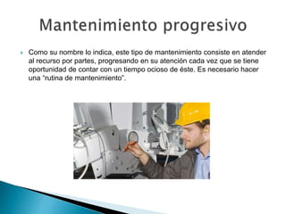 Como su nombre lo indica, este tipo de mantenimiento consiste en atender
al recurso por partes, progresando en su atención cada vez que se tiene
oportunidad de contar con un tiempo ocioso de éste. Es necesario hacer
una “rutina de mantenimiento”.
 