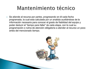  Se atiende al recurso por partes, progresando en él cada fecha
programada, la cual esta calculada por un analista auxiliándose de la
información necesaria para conocer el grado de fiabilidad del equipo y
poder deducir el “tiempo para fallar” de cada etapa, con lo cual su
programación o rutina de atención obligatoria a atender al recurso un poco
antes del mencionado tiempo.
 