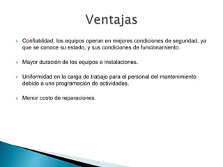  Confiablidad, los equipos operan en mejores condiciones de seguridad, ya
que se conoce su estado, y sus condiciones de funcionamiento.
 Mayor duración de los equipos e instalaciones.
 Uniformidad en la carga de trabajo para el personal del mantenimiento
debido a una programación de actividades.
 Menor costo de reparaciones.
 