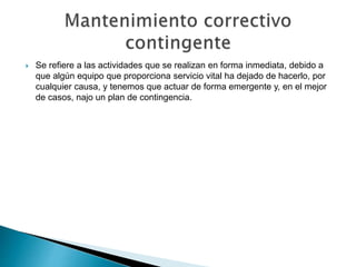  Se refiere a las actividades que se realizan en forma inmediata, debido a
que algún equipo que proporciona servicio vital ha dejado de hacerlo, por
cualquier causa, y tenemos que actuar de forma emergente y, en el mejor
de casos, najo un plan de contingencia.
 