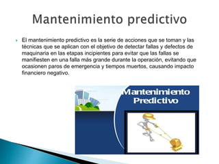  El mantenimiento predictivo es la serie de acciones que se toman y las
técnicas que se aplican con el objetivo de detectar fallas y defectos de
maquinaria en las etapas incipientes para evitar que las fallas se
manifiesten en una falla más grande durante la operación, evitando que
ocasionen paros de emergencia y tiempos muertos, causando impacto
financiero negativo.
 