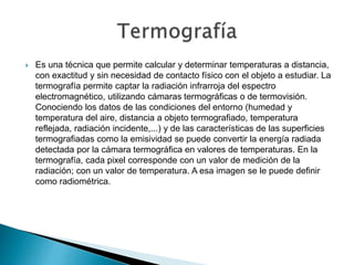  Es una técnica que permite calcular y determinar temperaturas a distancia,
con exactitud y sin necesidad de contacto físico con el objeto a estudiar. La
termografía permite captar la radiación infrarroja del espectro
electromagnético, utilizando cámaras termográficas o de termovisión.
Conociendo los datos de las condiciones del entorno (humedad y
temperatura del aire, distancia a objeto termografiado, temperatura
reflejada, radiación incidente,...) y de las características de las superficies
termografiadas como la emisividad se puede convertir la energía radiada
detectada por la cámara termográfica en valores de temperaturas. En la
termografía, cada pixel corresponde con un valor de medición de la
radiación; con un valor de temperatura. A esa imagen se le puede definir
como radiométrica.
 