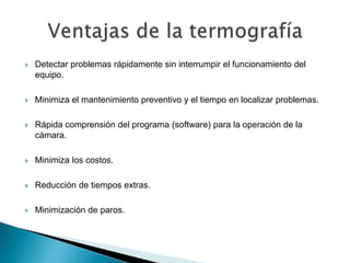  Detectar problemas rápidamente sin interrumpir el funcionamiento del
equipo.
 Minimiza el mantenimiento preventivo y el tiempo en localizar problemas.
 Rápida comprensión del programa (software) para la operación de la
cámara.
 Minimiza los costos.
 Reducción de tiempos extras.
 Minimización de paros.
 