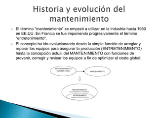  El término "mantenimiento" se empezó a utilizar en la industria hacia 1950
en EE.UU. En Francia se fue imponiendo progresivamente el término
"entretenimiento".
 El concepto ha ido evolucionando desde la simple función de arreglar y
reparar los equipos para asegurar la producción (ENTRETENIMIENTO)
hasta la concepción actual del MANTENIMIENTO con funciones de
prevenir, corregir y revisar los equipos a fin de optimizar el coste global:
 