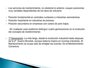  Los servicios de mantenimiento, no obstante lo anterior, ocupan posiciones
muy variables dependientes de los tipos de industria:
 Posición fundamental en centrales nucleares e industrias aeronáuticas.
 Posición importante en industrias de proceso.
 Posición secundaria en empresas con costos de paro bajos.
-En cualquier caso podemos distinguir cuatro generaciones en la evolución
del concepto de mantenimiento:
 1ª Generación: La más larga, desde la revolución industrial hasta después
de la 2ª Guerra Mundial, aunque todavía impera en muchas industrias. El
Mantenimiento se ocupa sólo de arreglar las averías. Es el Mantenimiento
Correctivo.
 