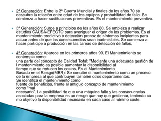  2ª Generación: Entre la 2ª Guerra Mundial y finales de los años 70 se
descubre la relación entre edad de los equipos y probabilidad de fallo. Se
comienza a hacer sustituciones preventivas. Es el mantenimiento preventivo.
 3ª Generación: Surge a principios de los años 80. Se empieza a realizar
estudios CAUSA-EFECTO para averiguar el origen de los problemas. Es el
mantenimiento predictivo o detección precoz de síntomas incipientes para
actuar antes de que las consecuencias sean inadmisibles. Se comienza a
hacer partícipe a producción en las tareas de detección de fallos.
 4ª Generación: Aparece en los primeros años 90. El Mantenimiento se
contempla como
una parte del concepto de Calidad Total: "Mediante una adecuada gestión de
l mantenimiento es posible aumentar la disponibilidad al
tiempo que se reducen los costos. Es el Mantenimiento
Basado en el Riesgo(MBR): Se concibe el mantenimiento como un proceso
de la empresa al que contribuyen también otros departamentos.
Se identifica el mantenimiento como
fuente de beneficios, frente al antiguo concepto de mantenimiento
como "mal
necesario”. La posibilidad de que una máquina falle y las consecuencias
asociadas para la empresa es un riesgo que hay que gestionar, teniendo co
mo objetivo la disponibilidad necesaria en cada caso al mínimo coste.
 