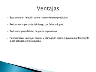  Bajo costo en relación con el mantenimiento predictivo
 Reducción importante del riesgo por fallas o fugas.
 Reduce la probabilidad de paros imprevistos.
 Permite llevar un mejor control y planeación sobre el propio mantenimiento
a ser aplicado en los equipos.
 