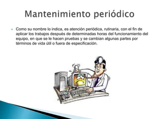  Como su nombre lo indica, es atención periódica, rutinaria, con el fin de
aplicar los trabajos después de determinadas horas del funcionamiento del
equipo, en que se le hacen pruebas y se cambian algunas partes por
términos de vida útil o fuera de especificación.
 