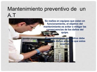 Mantenimiento preventivo de un
A.T
Se realiza en equipos que estan en
funcionamiento, el objetivo del
mantenimiento es evitar o mitigar las
consecuencias de los daños del
quipo.
El mantenimiento preventivo debe
evitar los daños antes de que estos
ocurran.
 