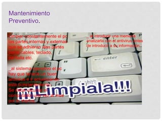 Mantenimiento
Preventivo.
Limpiar constantemente el pc
las partes internas y externas
que se adhieran alas partes
como cables, teclado,
pantalla etc.
_al sistema operativo el pc
hay que tenerle un buen
antivirus e ir actualizando
este constantemente.
Se debe vacunar el
computador una vez al mes
por lo menos.
_ al introducir una memoria
analizarla con el antivirus antes
de introducir a su información..
 