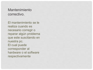 Mantenimiento
correctivo.
El mantenimiento se le
realiza cuando es
necesario corregir o
reparar algún problema
que este suscitando en
nuestra pc.
El cual puede
corresponder al
hardware o el software
respectivamente
 