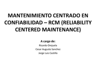 MANTENIMIENTO CENTRADO EN
CONFIABILIDAD – RCM (RELIABILITY
   CENTERED MAINTENANCE)
               A cargo de:
              Ricardo Orejuela
           Cesar Augusto Sanchez
             Jorge Luis Castillo
 