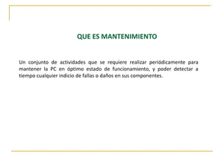 	QUE ES MANTENIMIENTO Un conjunto de actividades que se requiere realizar periódicamente para mantener la PC en óptimo estado de funcionamiento, y poder detectar a tiempo cualquier indicio de fallas o daños en sus componentes.  