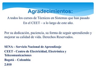 Agradecimientos:
A todos los cursos de Técnicos en Sistemas que han pasado
En el CEET – a lo largo de este año.
Por su dedicación, paciencia, su forma de seguir aprendiendo y
mejorar su calidad de vida. Derechos Reservados.
SENA – Servicio Nacional de Aprendizaje
CEET - Centro de Electricidad, Electrónica y
Telecomunicaciones
Bogotá – Colombia
2.010
 