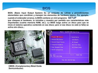 BIOS
BIOS. (Basic Input Output System) Es un conjunto de rutinas y procedimientos
elementales que coordinan y manejan los elementos de hardware básico. Por ejemplo,
cuando el ordenador arranca, la BIOS contiene un mini programa SETUP
que chequea el hardware, lo inicializa y muestra por pantalla sus características más
importantes (cuánta memoria RAM, etc.). La BIOS luego activa un disco para que se
inicie el sistema operativo contenido en ese disco; pero si ese disco no está (o falla) se
activa otro disco...
CMOS. (Complementary Metal Oxide
Semiconductor)
 